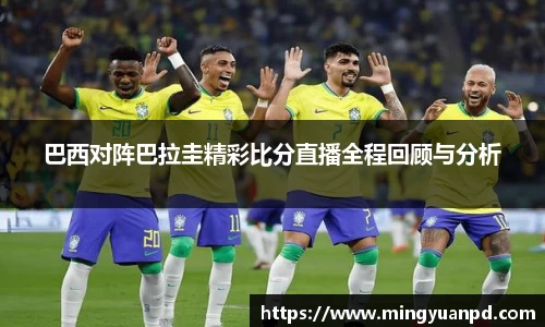 巴西对阵巴拉圭精彩比分直播全程回顾与分析