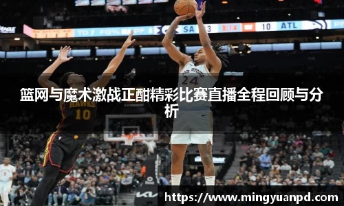 篮网与魔术激战正酣精彩比赛直播全程回顾与分析
