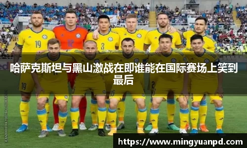 哈萨克斯坦与黑山激战在即谁能在国际赛场上笑到最后
