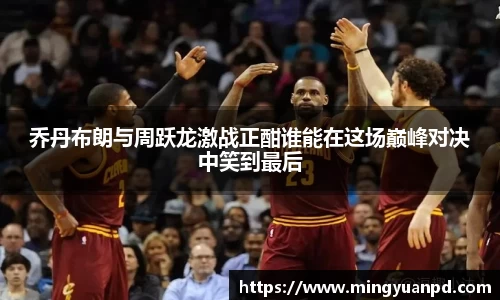 乔丹布朗与周跃龙激战正酣谁能在这场巅峰对决中笑到最后