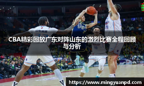 CBA精彩回放广东对阵山东的激烈比赛全程回顾与分析