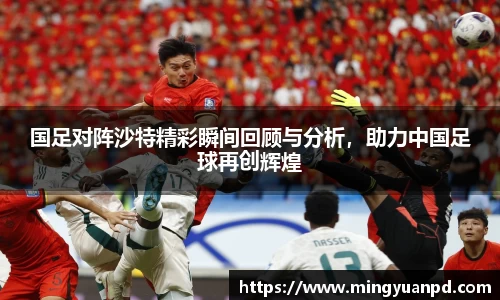 国足对阵沙特精彩瞬间回顾与分析，助力中国足球再创辉煌